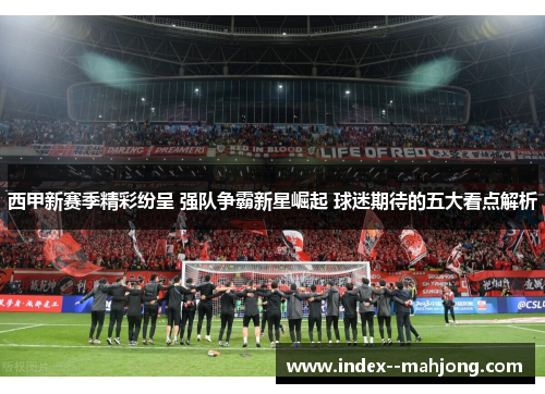 西甲新赛季精彩纷呈 强队争霸新星崛起 球迷期待的五大看点解析