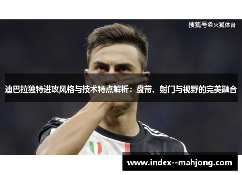 迪巴拉独特进攻风格与技术特点解析：盘带、射门与视野的完美融合