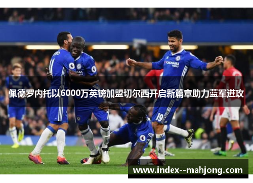 佩德罗内托以6000万英镑加盟切尔西开启新篇章助力蓝军进攻