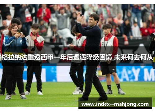 格拉纳达重返西甲一年后遭遇降级困境 未来何去何从